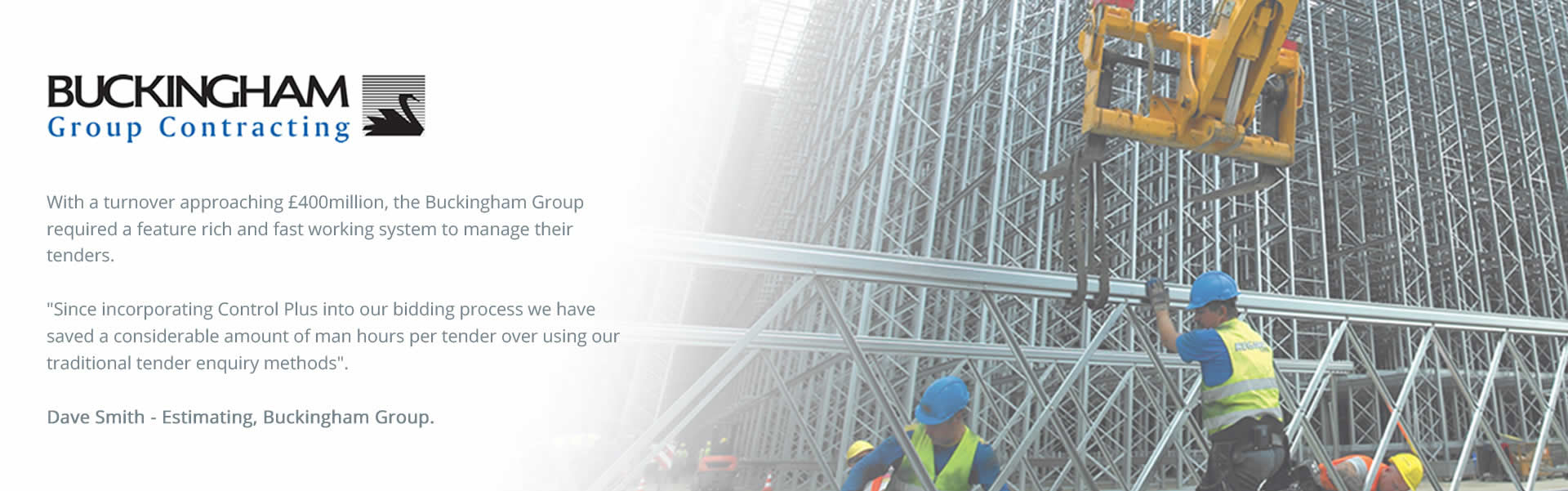 With a turnover approaching £400million, the Buckingham Group required a feature rich and fast working system to manage their tenders. Since incorporating Control Plus into our bidding process we have saved a considerable amount of man hours per tender over using our traditional tender enquiry methods. - Dave Smith (Estimating), Buckingham Group.