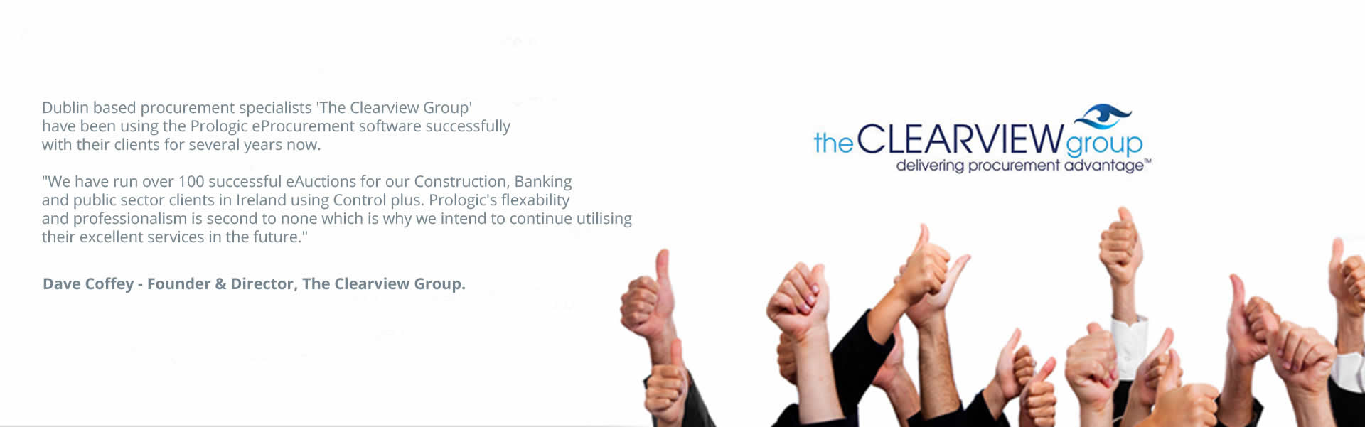 Dublin based procurement specialists The Clearview Group 
have been using the Prologic eProcurement software successfully 
with their clients for several years now. We have run over 100 successful eAuctions for our Construction, Banking 
and public sector clients in Ireland using Control plus. Prologic's flexability and professionalism is second to none which is why we intend to continue utilising their excellent services in the future. Dave Coffey - Founder & Director, The Clearview Group.